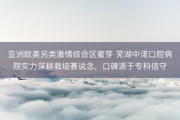 亚洲欧美另类激情综合区蜜芽 芜湖中诺口腔病院实力深耕栽培赛说念，口碑源于专科信守
