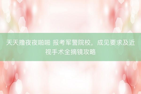 天天撸夜夜啪啪 报考军警院校，成见要求及近视手术全摘镜攻略