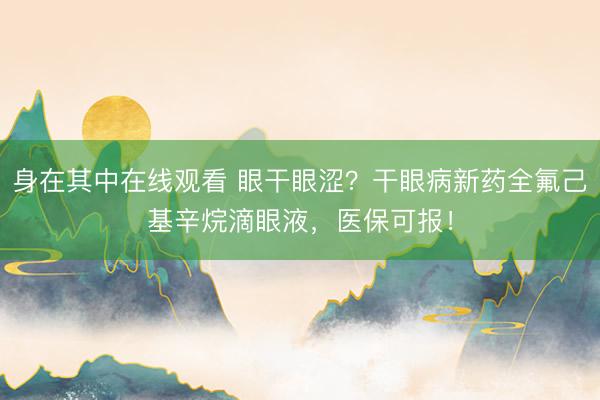 身在其中在线观看 眼干眼涩？干眼病新药全氟己基辛烷滴眼液，医保可报！