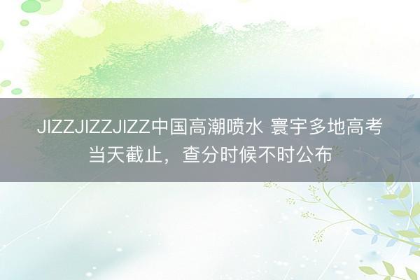 JIZZJIZZJIZZ中国高潮喷水 寰宇多地高考当天截止,查分时候不时公布