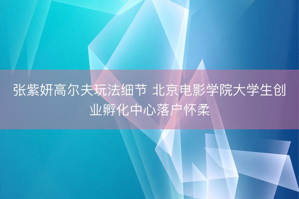 张紫妍高尔夫玩法细节 北京电影学院大学生创业孵化中心落户怀柔