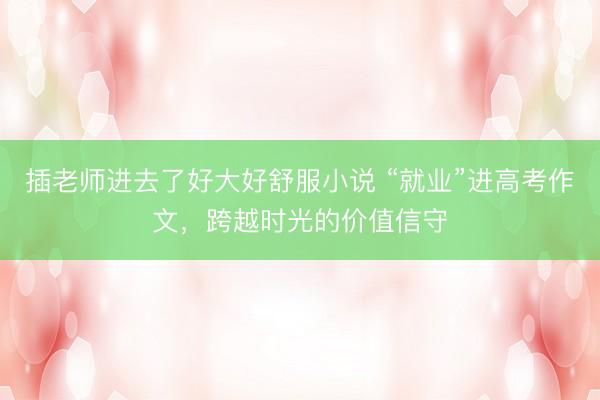 插老师进去了好大好舒服小说 “就业”进高考作文,跨越时光的价值信守