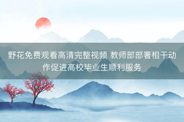 野花免费观看高清完整视频 教师部部署相干动作促进高校毕业生顺利服务