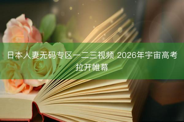 日本人妻无码专区一二三视频 2026年宇宙高考拉开帷幕