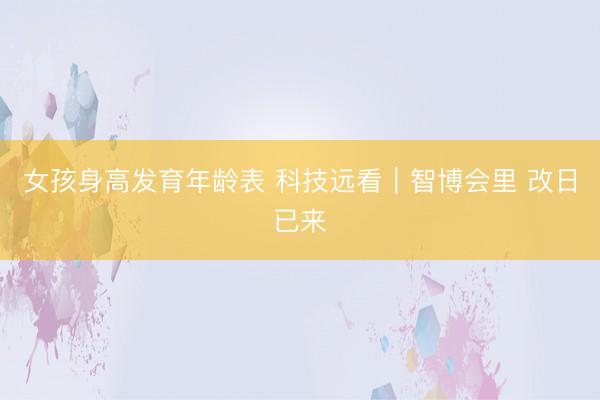 女孩身高发育年龄表 科技远看|智博会里 改日已来