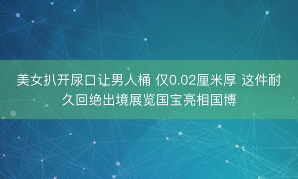 美女扒开尿口让男人桶 仅0.02厘米厚 这件耐久回绝出境展览国宝亮相国博