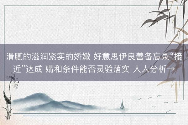 滑腻的滋润紧实的娇嫩 好意思伊良善备忘录“接近”达成 媾和条件能否灵验落实 人人分析→