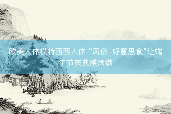 欧美人体模特西西人体 “风俗+好意思食”让端午节庆典感满满
