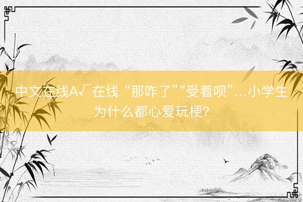 中文在线А√在线 “那咋了”“受着呗”…小学生为什么都心爱玩梗?