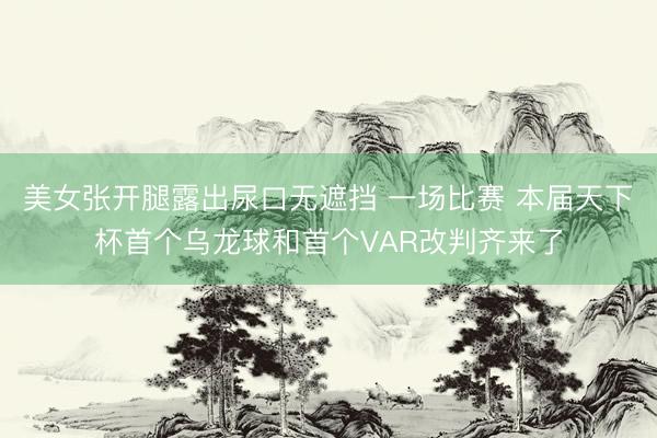 美女张开腿露出尿口无遮挡 一场比赛 本届天下杯首个乌龙球和首个VAR改判齐来了