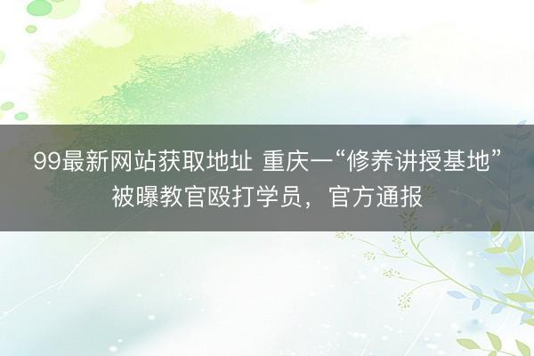 99最新网站获取地址 重庆一“修养讲授基地”被曝教官殴打学员，官方通报