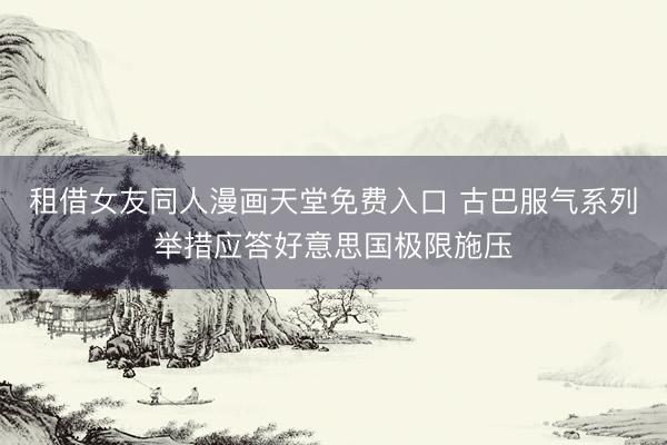 租借女友同人漫画天堂免费入口 古巴服气系列举措应答好意思国极限施压