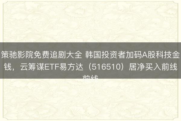 策驰影院免费追剧大全 韩国投资者加码A股科技金钱，云筹谋ETF易方达（516510）居净买入前线