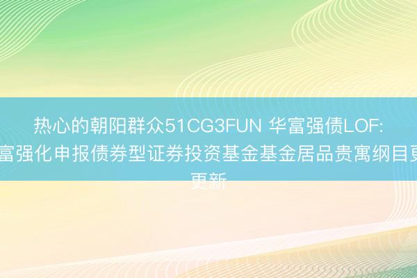 热心的朝阳群众51CG3FUN 华富强债LOF: 华富强化申报债券型证券投资基金基金居品贵寓纲目更新