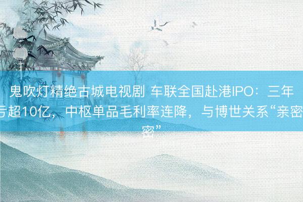 鬼吹灯精绝古城电视剧 车联全国赴港IPO：三年亏超10亿，中枢单品毛利率连降，与博世关系“亲密”