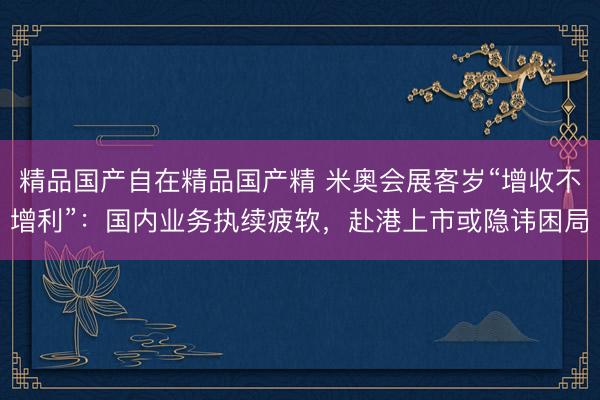 精品国产自在精品国产精 米奥会展客岁“增收不增利”：国内业务执续疲软，赴港上市或隐讳困局