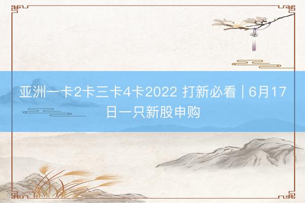 亚洲一卡2卡三卡4卡2022 打新必看 | 6月17日一只新股申购