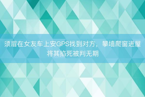 须眉在女友车上安GPS找到对方，攀墙爬窗进屋将其掐死被判无期