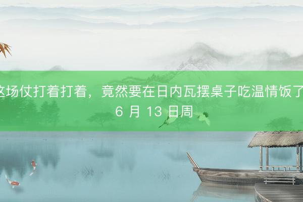 这场仗打着打着,竟然要在日内瓦摆桌子吃温情饭了。 6 月 13 日周