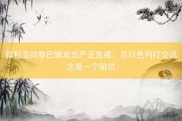 叙利亚向黎巴嫩发出严正告戒:与以色列打交说念是一个陷坑