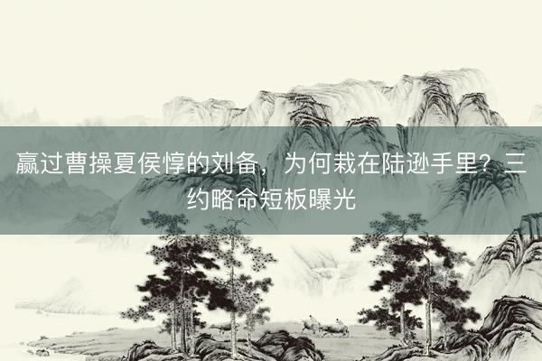 赢过曹操夏侯惇的刘备，为何栽在陆逊手里？三约略命短板曝光