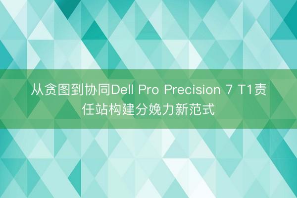 从贪图到协同Dell Pro Precision 7 T1责任站构建分娩力新范式