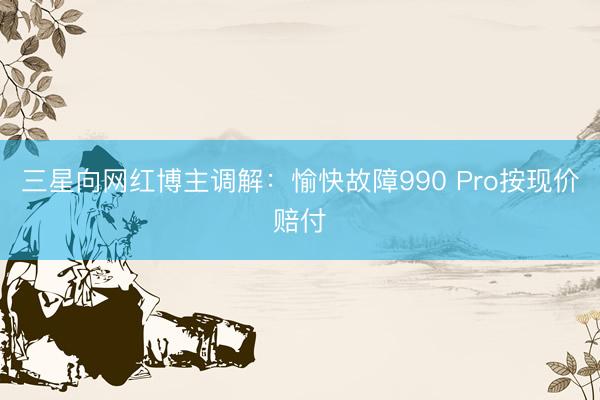 三星向网红博主调解：愉快故障990 Pro按现价赔付