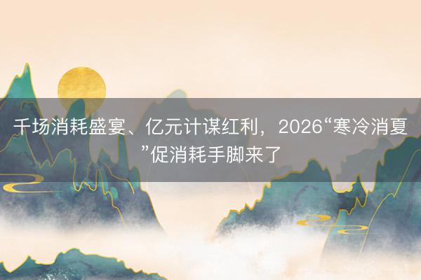 千场消耗盛宴、亿元计谋红利，2026“寒冷消夏”促消耗手脚来了