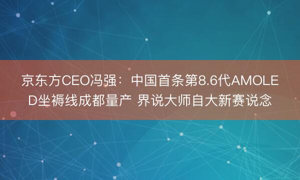 京东方CEO冯强:中国首条第8.6代AMOLED坐褥线成都量产 界说大师自大新赛说念