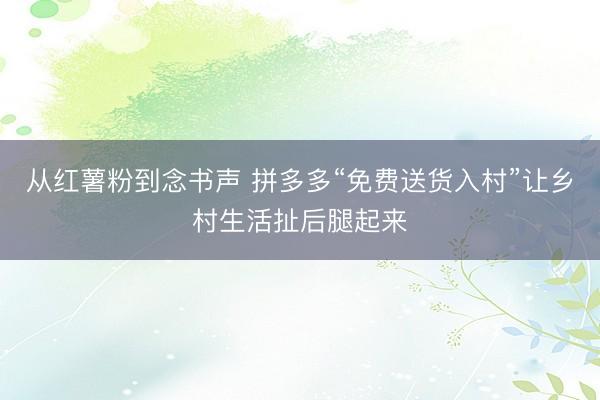 从红薯粉到念书声 拼多多“免费送货入村”让乡村生活扯后腿起来