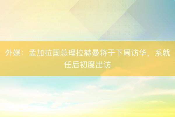 外媒:孟加拉国总理拉赫曼将于下周访华,系就任后初度出访