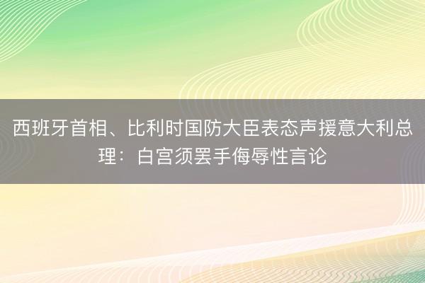 西班牙首相、比利时国防大臣表态声援意大利总理:白宫须罢手侮辱性言论