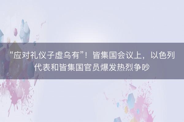 “应对礼仪子虚乌有”!皆集国会议上,以色列代表和皆集国官员爆发热烈争吵