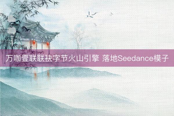万咖壹联联袂字节火山引擎 落地Seedance模子