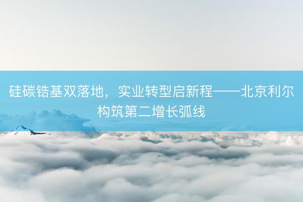 硅碳锆基双落地，实业转型启新程——北京利尔构筑第二增长弧线