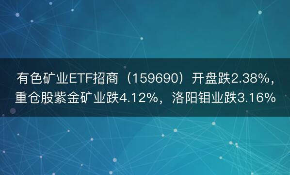 有色矿业ETF招商（159690）开盘跌2.38%，重仓股紫金矿业跌4.12%，洛阳钼业跌3.16%