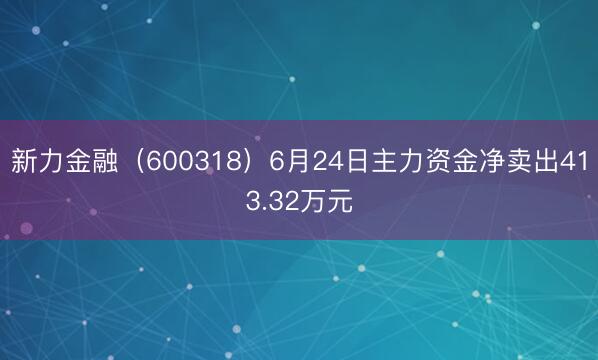 新力金融（600318）6月24日主力资金净卖出413.32万元
